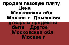 продам газовую плиту › Цена ­ 6 500 - Московская обл., Москва г. Домашняя утварь и предметы быта » Другое   . Московская обл.,Москва г.